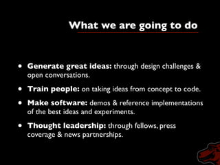 What we are going to do
     A three-year program to ﬁnd, train, test and deploy
open-web innovators to work inside large news organizations.
   •       Generate great ideas: through design challenges &
           open conversations.

   •       Train people: on taking ideas from concept to code.

   •       Make software: demos & reference implementations
           of the best ideas and experiments.

   •       Thought leadership: through fellows, press
           coverage & news partnerships.

       9
 