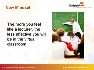 © 2013 NetSpeed Learning Solutions. All rights reserved. 12
The more you feel
like a lecturer, the
less effective you will
be in the virtual
classroom.
New Mindset
 