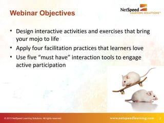 © 2013 NetSpeed Learning Solutions. All rights reserved. 2
Webinar Objectives
• Design interactive activities and exercises that bring
your mojo to life
• Apply four facilitation practices that learners love
• Use five “must have” interaction tools to engage
active participation
 