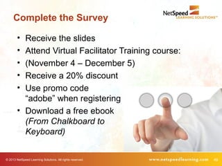 © 2013 NetSpeed Learning Solutions. All rights reserved. 49
Complete the Survey
• Receive the slides
• Attend Virtual Facilitator Training course:
• (November 4 – December 5)
• Receive a 20% discount
• Use promo code
“adobe” when registering
• Download a free ebook
(From Chalkboard to
Keyboard)
 