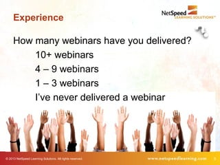 © 2013 NetSpeed Learning Solutions. All rights reserved. 5
Experience
How many webinars have you delivered?
10+ webinars
4 – 9 webinars
1 – 3 webinars
I’ve never delivered a webinar
 
