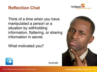 Reflection Chat 
Think of a time when you have 
manipulated a person or a 
situation by withholding 
information, flattering, or sharing 
information in secret. 
What motivated you? 
Example 
© 2014 NetSpeed Learning Solutions. All rights reserved. 38 
 