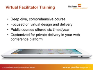 Virtual Facilitator Training 
• Deep dive, comprehensive course 
• Focused on virtual design and delivery 
• Public courses offered six times/year 
• Customized for private delivery in your web 
conference platform 
© 2014 NetSpeed Learning Solutions. All rights reserved. 61 
 