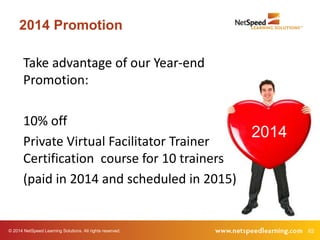 2014 Promotion 
Take advantage of our Year-end 
Promotion: 
10% off 
Private Virtual Facilitator Trainer 
Certification course for 10 trainers 
(paid in 2014 and scheduled in 2015) 
2014 
© 2014 NetSpeed Learning Solutions. All rights reserved. 62 
 