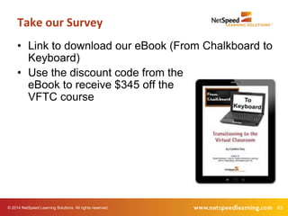 Take our Survey 
• Link to download our eBook (From Chalkboard to 
Keyboard) 
• Use the discount code from the 
eBook to receive $345 off the 
VFTC course 
© 2014 NetSpeed Learning Solutions. All rights reserved. 63 
 