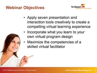 © 2015 NetSpeed Learning Solutions. All rights reserved. 2
Webinar Objectives
• Apply seven presentation and
interaction tools creatively to create a
compelling virtual learning experience
• Incorporate what you learn to your
own virtual program design
• Maximize the competencies of a
skilled virtual facilitator
 