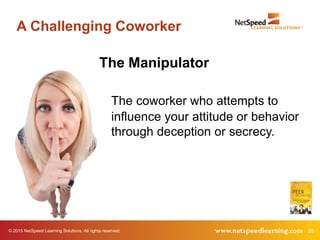 © 2015 NetSpeed Learning Solutions. All rights reserved. 25
A Challenging Coworker
The Manipulator
The coworker who attempts to
influence your attitude or behavior
through deception or secrecy.
 