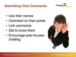 © 2015 NetSpeed Learning Solutions. All rights reserved. 38
Debriefing Chat Comments
• Use their names
• Comment on their points
• Link comments
• Get to know them
• Encourage peer-to-peer
chatting
 
