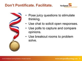 © 2015 NetSpeed Learning Solutions. All rights reserved. 52
Don’t Pontificate. Facilitate.
• Pose juicy questions to stimulate
thinking.
• Use chat to solicit open responses.
• Use polls to capture and compare
opinions.
• Use breakout rooms to problem
solve.
 