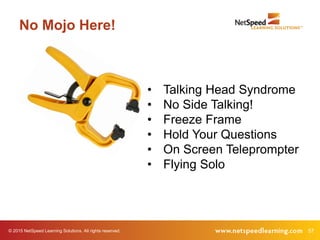 57© 2015 NetSpeed Learning Solutions. All rights reserved.
No Mojo Here!
• Talking Head Syndrome
• No Side Talking!
• Freeze Frame
• Hold Your Questions
• On Screen Teleprompter
• Flying Solo
 