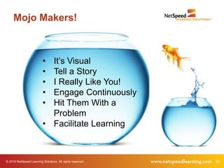 58© 2015 NetSpeed Learning Solutions. All rights reserved.
• It’s Visual
• Tell a Story
• I Really Like You!
• Engage Continuously
• Hit Them With a
Problem
• Facilitate Learning
Mojo Makers!
 