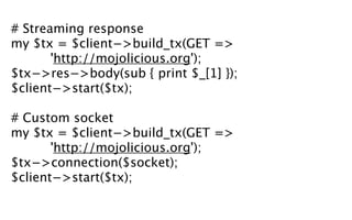 # Streaming response
my $tx = $client−>build_tx(GET =>
       'http://mojolicious.org');
$tx−>res−>body(sub { print $_[1] });
$client−>start($tx);

# Custom socket
my $tx = $client−>build_tx(GET =>
       'http://mojolicious.org');
$tx−>connection($socket);
$client−>start($tx);
 