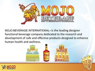 MOJO BEVERAGE INTERNATIONAL™ is the leading designer
functional beverage company dedicated to the research and
development of safe and effective products designed to enhance
human health and wellness.
 