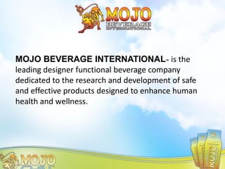 MOJO BEVERAGE INTERNATIONAL™ is the
leading designer functional beverage company
dedicated to the research and development of safe
and effective products designed to enhance human
health and wellness.
 