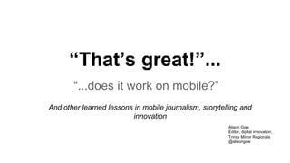 “That’s great!”...
“...does it work on mobile?”
And other learned lessons in mobile journalism, storytelling and
innovation
Alison Gow
Editor, digital innovation,
Trinity Mirror Regionals
@alisongow
 