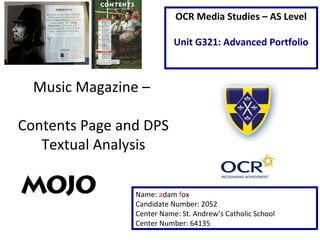 Music Magazine –
Contents Page and DPS
Textual Analysis
Name: adam fox
Candidate Number: 2052
Center Name: St. Andrew’s Catholic School
Center Number: 64135
OCR Media Studies – AS Level
Unit G321: Advanced Portfolio
 