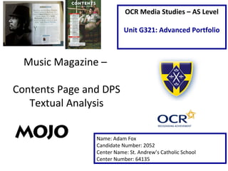 Music Magazine –
Contents Page and DPS
Textual Analysis
Name: Adam Fox
Candidate Number: 2052
Center Name: St. Andrew’s Catholic School
Center Number: 64135
OCR Media Studies – AS Level
Unit G321: Advanced Portfolio
 