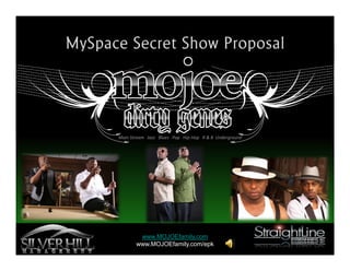 MySp ac e Se c re t Sho w Pro po s al




         Main Stream Jazz Blues Pop Hip-Hop R & B Underground




                 www.MOJOEfamily.com
                www.MOJOEfamily.com/epk
 
