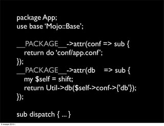 package App;
                   use base ‘Mojo::Base’;

                   __PACKAGE__->attr(conf => sub {
                   
 return do ‘conf/app.conf’;
                   });
                   __PACKAGE__->attr(db => sub {
                   
 my $self = shift;
                   
 return Util->db($self->conf->{'db'});
                   });

                   sub dispatch { ... }
6 января 2010 г.
 