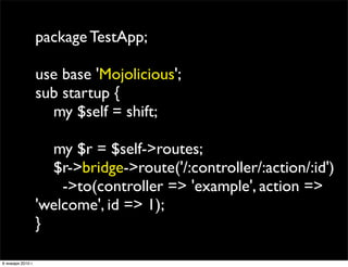 package TestApp;

                   use base 'Mojolicious';
                   sub startup {
                     my $self = shift;

                     my $r = $self->routes;
                     $r->bridge->route('/:controller/:action/:id')
                       ->to(controller => 'example', action =>
                   'welcome', id => 1);
                   }

6 января 2010 г.
 