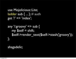 use Mojolicious::Lite;
                   ladder sub { ... }; # auth
                   get '/' => 'index';

                   any '/:groovy' => sub {
                      my $self = shift;
                      $self->render_text($self->stash('groovy'));
                   };

                   shagadelic;

6 января 2010 г.
 
