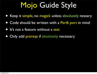 Mojo Guide Style
        • Keep it simple, no magick unless absolutely nessary
        • Code should be written with a Perl6 port in mind
        • It’s not a feature without a test
        • Only add prereqs if absolutely necessary
        • No inline POD
        • No spaghetti code
        • Every ﬁles should contain at least one quote from
                   The Simpsons or Futurama

6 января 2010 г.
 
