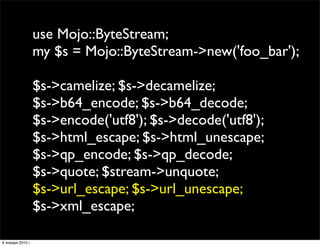 use Mojo::ByteStream;
                   my $s = Mojo::ByteStream->new('foo_bar');

                   $s->camelize; $s->decamelize;
                   $s->b64_encode; $s->b64_decode;
                   $s->encode('utf8'); $s->decode('utf8');
                   $s->html_escape; $s->html_unescape;
                   $s->qp_encode; $s->qp_decode;
                   $s->quote; $stream->unquote;
                   $s->url_escape; $s->url_unescape;
                   $s->xml_escape;

6 января 2010 г.
 