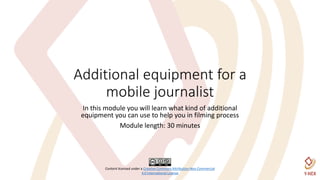 Content licensed under a Creative Commons Attribution-Non Commercial
4.0 International License
Additional equipment for a
mobile journalist
In this module you will learn what kind of additional
equipment you can use to help you in filming process
Module length: 30 minutes
 