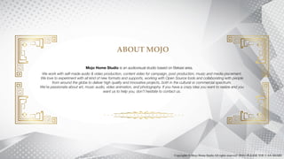 ABOUT MOJO
Mojo Home Studio is an audiovisual studio based on Bekasi area.
We work with self-made audio & video production, content video for campaign, post production, music and media placement.
We love to experiment with all kind of new formats and supports, working with Open Source tools and collaborating with people
from around the globe to deliver high quality and innovative projects, both in the cultural or commercial spectrum.
We’re passionate about art, music audio, video animation, and photography. If you have a crazy idea you want to realize and you
want us to help you, don’t hesitate to contact us.
Copyrights © Mojo Home Studio All rights reserved | 2016 | PLEASE YOU CAN SHARE
 