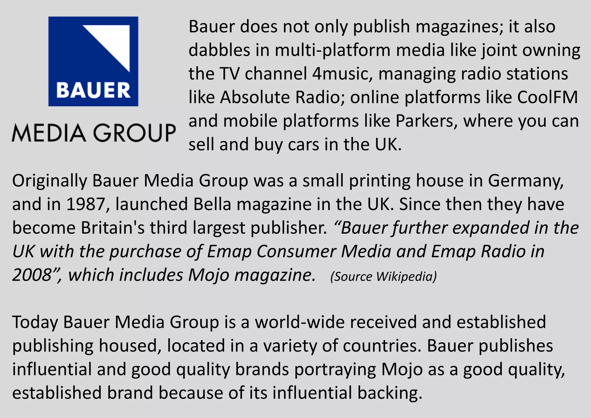 Bauer does not only publish magazines; it also
dabbles in multi-platform media like joint owning
the TV channel 4music, managing radio stations
like Absolute Radio; online platforms like CoolFM
and mobile platforms like Parkers, where you can
sell and buy cars in the UK.
Originally Bauer Media Group was a small printing house in Germany,
and in 1987, launched Bella magazine in the UK. Since then they have
become Britain's third largest publisher. “Bauer further expanded in the
UK with the purchase of Emap Consumer Media and Emap Radio in
2008”, which includes Mojo magazine. (Source Wikipedia)
Today Bauer Media Group is a world-wide received and established
publishing housed, located in a variety of countries. Bauer publishes
influential and good quality brands portraying Mojo as a good quality,
established brand because of its influential backing.
 