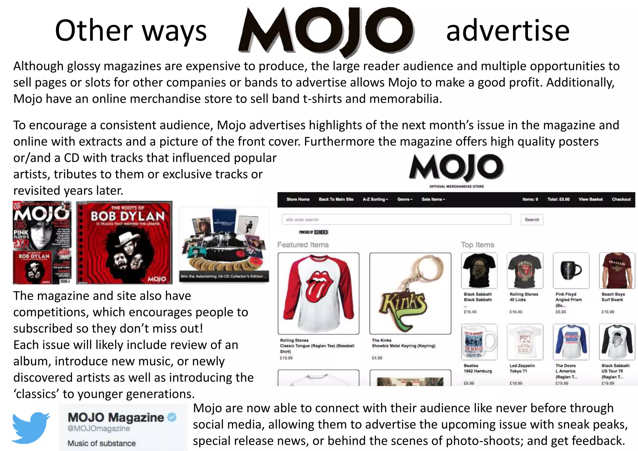 Other ways advertise
Although glossy magazines are expensive to produce, the large reader audience and multiple opportunities to
sell pages or slots for other companies or bands to advertise allows Mojo to make a good profit. Additionally,
Mojo have an online merchandise store to sell band t-shirts and memorabilia.
To encourage a consistent audience, Mojo advertises highlights of the next month’s issue in the magazine and
online with extracts and a picture of the front cover. Furthermore the magazine offers high quality posters
or/and a CD with tracks that influenced popular
artists, tributes to them or exclusive tracks or
revisited years later.
The magazine and site also have
competitions, which encourages people to
subscribed so they don’t miss out!
Each issue will likely include review of an
album, introduce new music, or newly
discovered artists as well as introducing the
‘classics’ to younger generations.
Mojo are now able to connect with their audience like never before through
social media, allowing them to advertise the upcoming issue with sneak peaks,
special release news, or behind the scenes of photo-shoots; and get feedback.
 