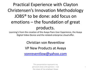 Practical Experience with Clayton Christensen’s Innovation Methodology JOBS® to be done: add focus on emotions – the foundation of great products.Learning’s from the creation of the Avaya Flare User Experience, the Avaya Digital Video Device and the related enterprise cloud offer. Christian von Reventlow VP New Products at Avaya vonreventlow@yahoo.com This presentation represent my personal views and opinions – not the views of my employer Avaya 1 