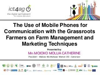 The Use of Mobile Phones for
Communication with the Grassroots
Farmers on Farm Management and
Marketing Techniques
Presented by:

Mrs MOJOKO MOLUA CATHERINE
President – Walana Wa Makwasi Women CIG - Cameroon

 
