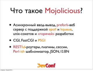 Что такое Mojolicious?
               • Асинхронный ввод-вывод, prefork-веб
                          сервер с поддержкой epoll и kqueue,
                          unix-сокетов и «горячей» разработки
               • CGI, FastCGI и PSGI
               • RESTful-роутеры, плагины, сессии,
                          Perl-ish шаблонизатор, JSON, I18N



вторник, 18 мая 2010 г.
 