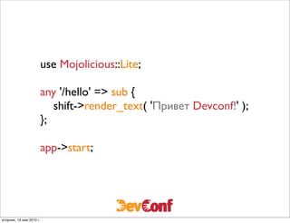 use Mojolicious::Lite;

                          any '/hello' => sub {
                             shift->render_text( 'Привет Devconf!' );
                          };

                          app->start;




вторник, 18 мая 2010 г.
 