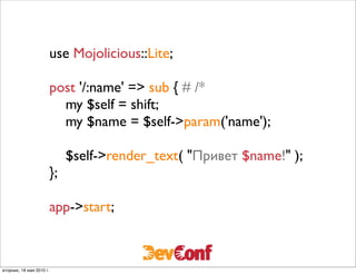 use Mojolicious::Lite;

                          post '/:name' => sub { # /*
                            my $self = shift;
                            my $name = $self->param('name');

                               $self->render_text( "Привет $name!" );
                          };

                          app->start;



вторник, 18 мая 2010 г.
 