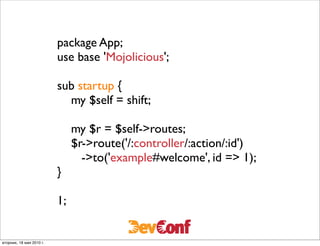 package App;
                          use base 'Mojolicious';

                          sub startup {
                            my $self = shift;

                               my $r = $self->routes;
                               $r->route('/:controller/:action/:id')
                                 ->to('example#welcome', id => 1);
                          }

                          1;


вторник, 18 мая 2010 г.
 