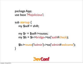 package App;
                          use base 'Mojolicious';

                          sub startup {
                            my $self = shift;

                              my $r = $self->routes;
                              my $b = $r->bridge->to('auth#check);

                              $b->route('/admin')->to('admin#welcome');
                          }



вторник, 18 мая 2010 г.
 