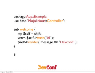 package App::Example;
                          use base 'Mojolicious::Controller';

                          sub welcome {
                              my $self = shift;
                          	

 warn $self->stash( ‘id’ );
                              $self->render( message => 'Devconf!' );
                          }

                          1;



вторник, 18 мая 2010 г.
 