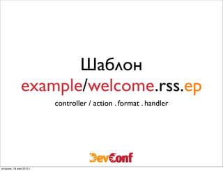 Шаблон
               example/welcome.rss.ep
                          controller / action . format . handler




вторник, 18 мая 2010 г.
 