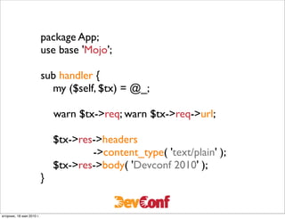 package App;
                          use base 'Mojo';

                          sub handler {
                              my ($self, $tx) = @_;
                          	

                          	

 warn $tx->req; warn $tx->req->url;
                          	

                              $tx->res->headers
                                       ->content_type( 'text/plain' );
                              $tx->res->body( 'Devconf 2010' );
                          }


вторник, 18 мая 2010 г.
 