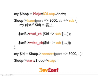 my $loop = Mojo::IOLoop->new;
                          $loop->listen(port => 3000, cb => sub {
                             my ($self, $id) = @_;

                               $self->read_cb ($id => sub { ... });

                               $self->write_cb($id => sub { ... });
                          );
                          my $id = $loop->connect(port => 3000, ...);
                          $loop->start; $loop->stop;


вторник, 18 мая 2010 г.
 