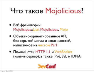 Что такое Mojolicious?
               • Веб фреймворки:
                          Mojolicious::Lite, Mojolicious, Mojo
               • Объектно-ориентированное API,
                          без скрытой магии и зависимостей,
                          написанное на чистом Perl
               • Полный стек HTTP 1.1 и WebSocket
                          (клиент-сервер), а также IPv6, SSL и IDNA


вторник, 18 мая 2010 г.
 