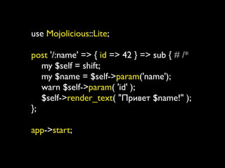 use Mojolicious::Lite;

post '/:name' => { id => 42 } => sub { # /*
   my $self = shift;
   my $name = $self->param('name');
   warn $self->param( 'id' );
   $self->render_text( "Привет $name!" );
};

app->start;
 