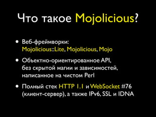 Что такое Mojolicious?
• Веб-фреймворки:
  Mojolicious::Lite, Mojolicious, Mojo
• Объектно-ориентированное API,
  без скрытой магии и зависимостей,
  написанное на чистом Perl
• Полный стек HTTP 1.1 и WebSocket #76
  (клиент-сервер), а также IPv6, SSL и IDNA
 