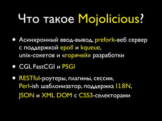 Что такое Mojolicious?
• Асинхронный ввод-вывод, prefork-веб сервер
  с поддержкой epoll и kqueue,
  unix-сокетов и «горячей» разработки
• CGI, FastCGI и PSGI
• RESTful-роутеры, плагины, сессии,
  Perl-ish шаблонизатор, поддержка I18N,
  JSON и XML DOM с CSS3-селекторами
 