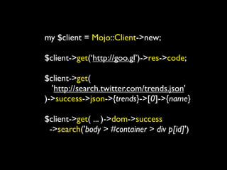 my $client = Mojo::Client->new;

$client->get(‘http://goo.gl’)->res->code;

$client->get(
  'http://search.twitter.com/trends.json'
)->success->json->{trends}->[0]->{name}

$client->get( ... )->dom->success
 ->search('body > #container > div p[id]')
 