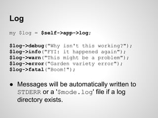 Log
my $log = $self->app->log;

$log->debug("Why isn't this working?");
$log->info("FYI: it happened again");
$log->warn("...