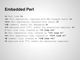 Embedded Perl
<% Perl code %>
<%= Perl expression, replaced with XML escaped result %>
<%== Perl expression, replaced with...