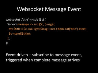 Websocket Message Event 
websocket '/title' => sub ($c) { 
$c->on(message => sub ($c, $msg) { 
my $title = $c->ua->get($msg)->res->dom->at('title')->text; 
$c->send($title); 
}); 
}; 
Event driven – subscribe to message event, 
triggered when complete message arrives 
 